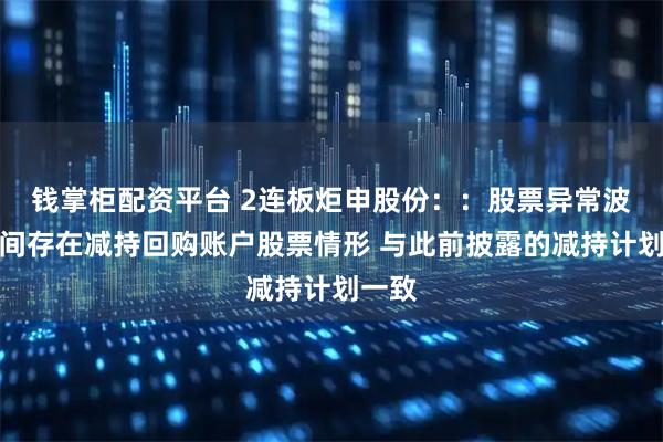 钱掌柜配资平台 2连板炬申股份：：股票异常波动期间存在减持回购账户股票情形 与此前披露的减持计划一致