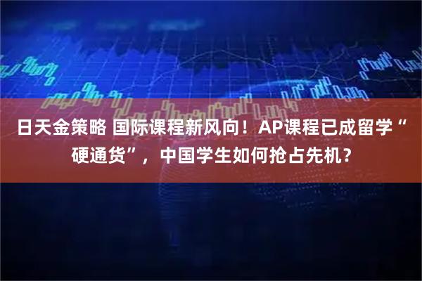 日天金策略 国际课程新风向！AP课程已成留学“硬通货”，中国学生如何抢占先机？