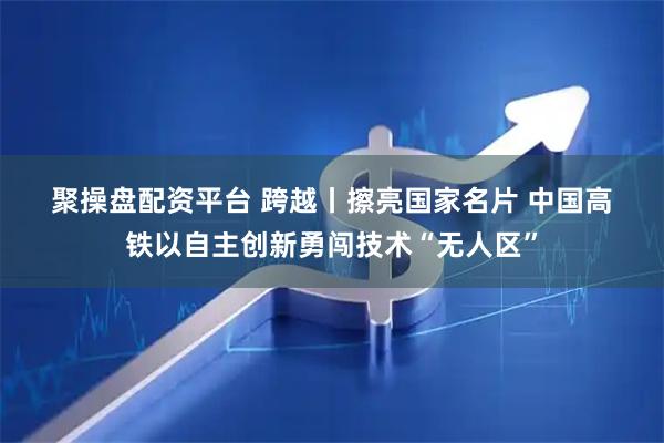 聚操盘配资平台 跨越丨擦亮国家名片 中国高铁以自主创新勇闯技术“无人区”
