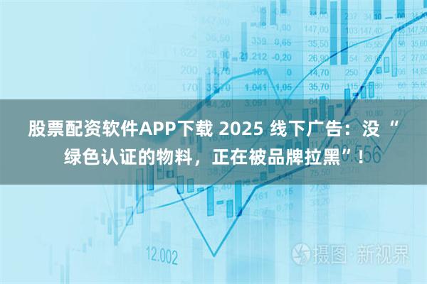 股票配资软件APP下载 2025 线下广告：没 “绿色认证的物料，正在被品牌拉黑”！