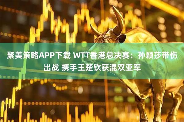 聚美策略APP下载 WTT香港总决赛：孙颖莎带伤出战 携手王楚钦获混双亚军