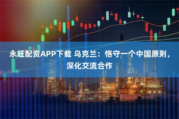 永旺配资APP下载 乌克兰：恪守一个中国原则，深化交流合作