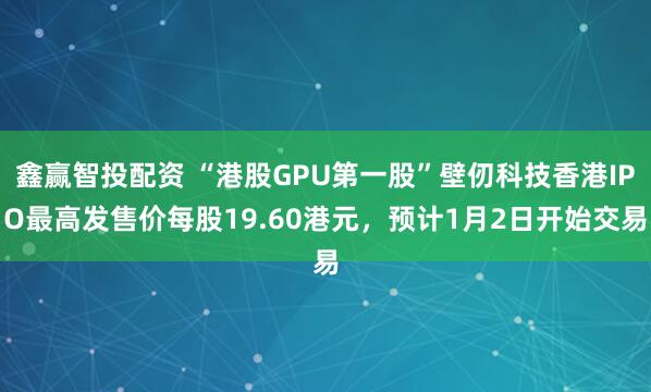 鑫赢智投配资 “港股GPU第一股”壁仞科技香港IPO最高发售价每股19.60港元，预计1月2日开始交易