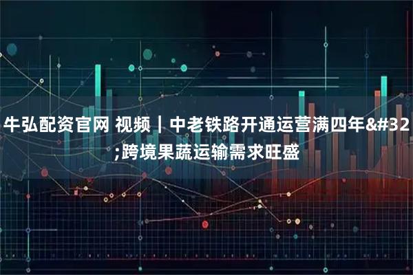牛弘配资官网 视频｜中老铁路开通运营满四年 跨境果蔬运输需求旺盛