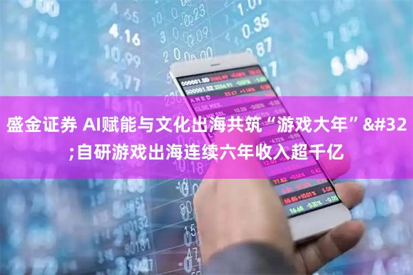 盛金证券 AI赋能与文化出海共筑“游戏大年” 自研游戏出海连续六年收入超千亿