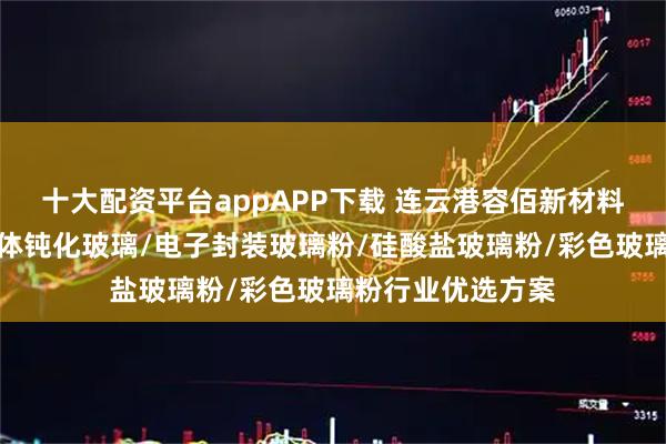 十大配资平台appAPP下载 连云港容佰新材料有限公司：半导体钝化玻璃/电子封装玻璃粉/硅酸盐玻璃粉/彩色玻璃粉行业优选方案