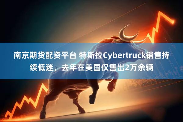 南京期货配资平台 特斯拉Cybertruck销售持续低迷，去年在美国仅售出2万余辆
