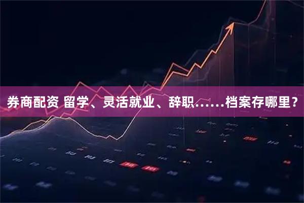 券商配资 留学、灵活就业、辞职……档案存哪里？