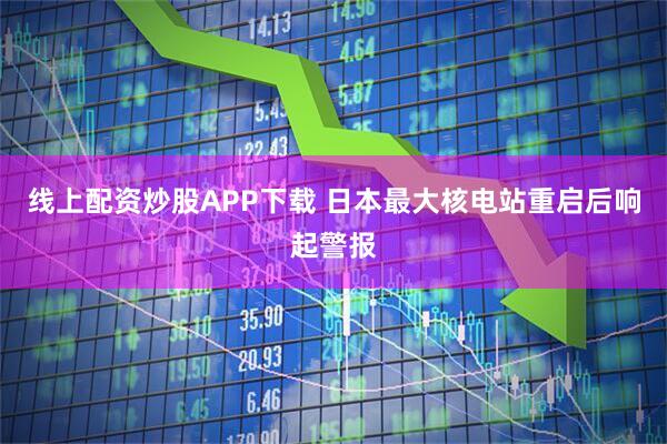 线上配资炒股APP下载 日本最大核电站重启后响起警报