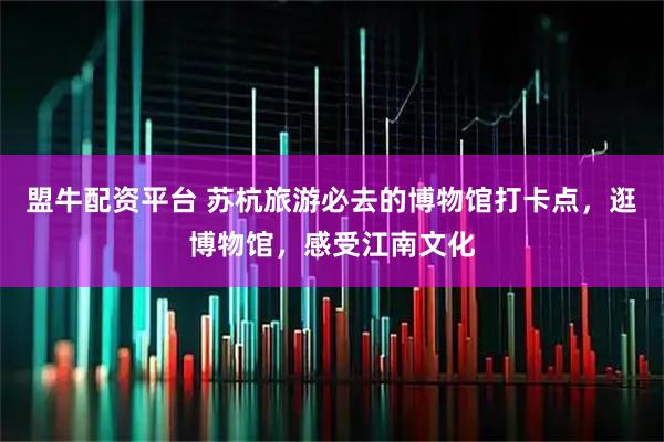 盟牛配资平台 苏杭旅游必去的博物馆打卡点，逛博物馆，感受江南文化