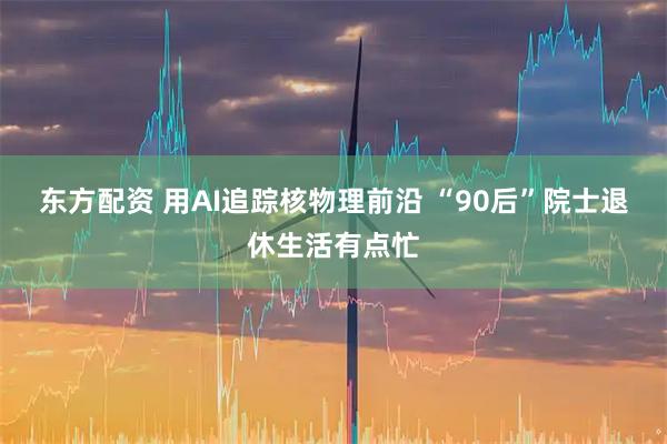 东方配资 用AI追踪核物理前沿 “90后”院士退休生活有点忙
