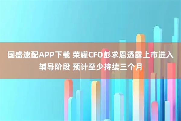 国盛速配APP下载 荣耀CFO彭求恩透露上市进入辅导阶段 预计至少持续三个月