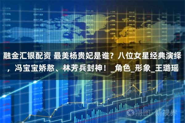 融金汇银配资 最美杨贵妃是谁？八位女星经典演绎，冯宝宝娇憨、林芳兵封神！_角色_形象_王璐瑶