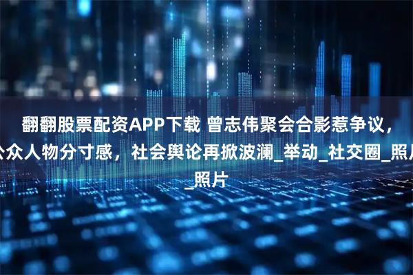 翻翻股票配资APP下载 曾志伟聚会合影惹争议,公众人物分寸感,社会舆论再掀波澜_举动_社交圈_照片