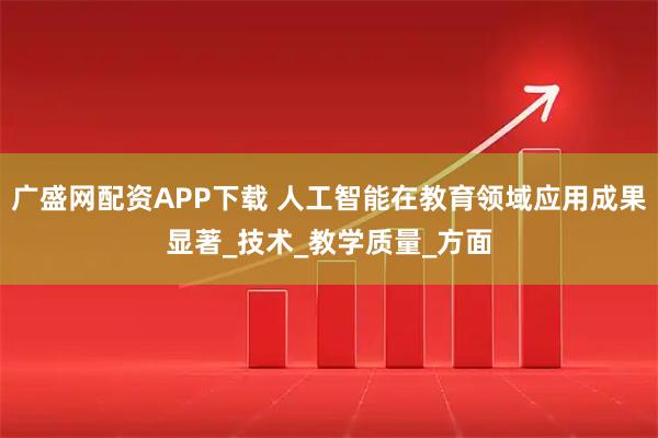 广盛网配资APP下载 人工智能在教育领域应用成果显著_技术_教学质量_方面