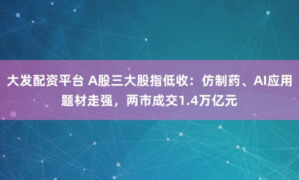 大发配资平台 A股三大股指低收：仿制药、AI应用题材走强，两市成交1.4万亿元