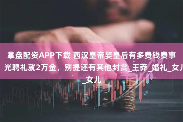 掌盘配资APP下载 西汉皇帝娶皇后有多费钱费事?光聘礼就2万金,别提还有其他封赏_王莽_婚礼_女儿