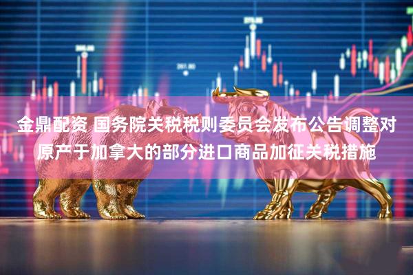 金鼎配资 国务院关税税则委员会发布公告调整对原产于加拿大的部分进口商品加征关税措施
