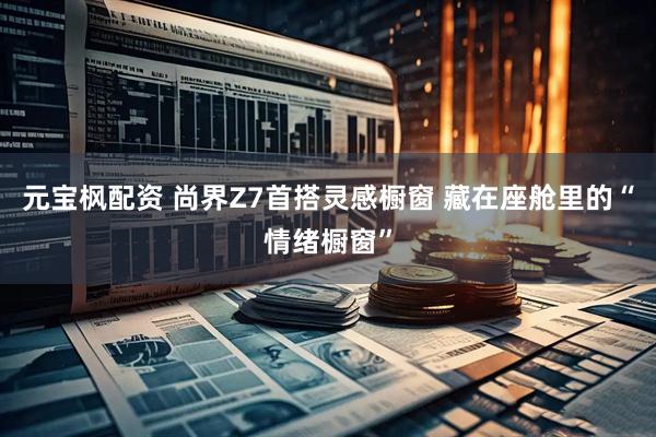 元宝枫配资 尚界Z7首搭灵感橱窗 藏在座舱里的“情绪橱窗”