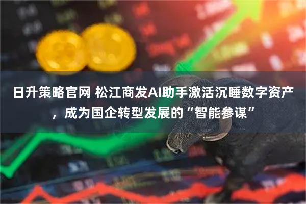 日升策略官网 松江商发AI助手激活沉睡数字资产，成为国企转型发展的“智能参谋”