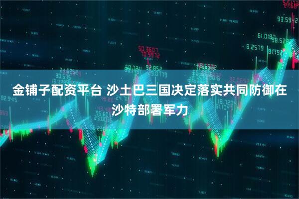 金铺子配资平台 沙土巴三国决定落实共同防御在沙特部署军力